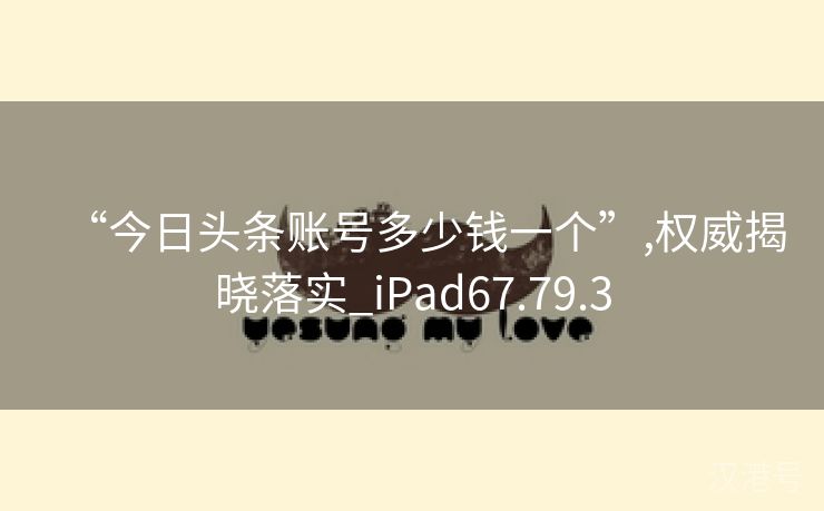 “今日头条账号多少钱一个”,权威揭晓落实_iPad67.79.3