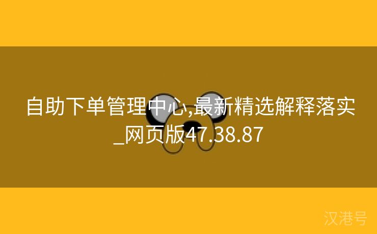 自助下单管理中心,最新精选解释落实_网页版47.38.87