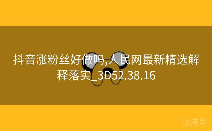 抖音涨粉丝好做吗,人民网最新精选解释落实_3D52.38.16