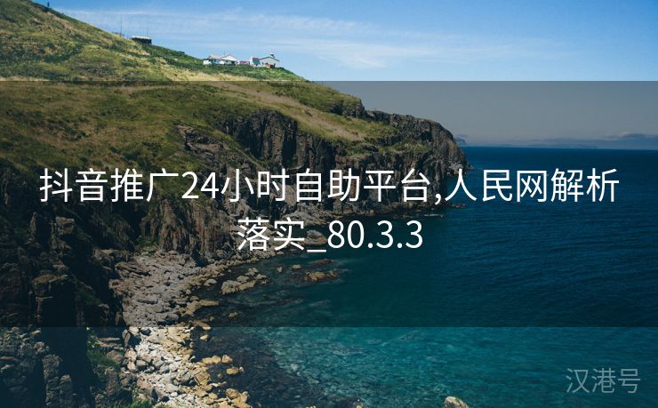 抖音推广24小时自助平台,人民网解析落实_80.3.3