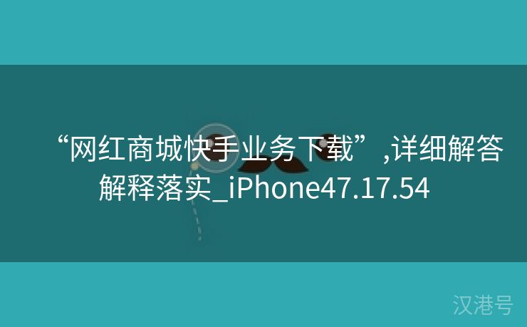 “网红商城快手业务下载”,详细解答解释落实_iPhone47.17.54