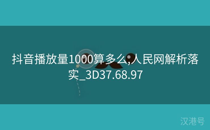 抖音播放量1000算多么,人民网解析落实_3D37.68.97