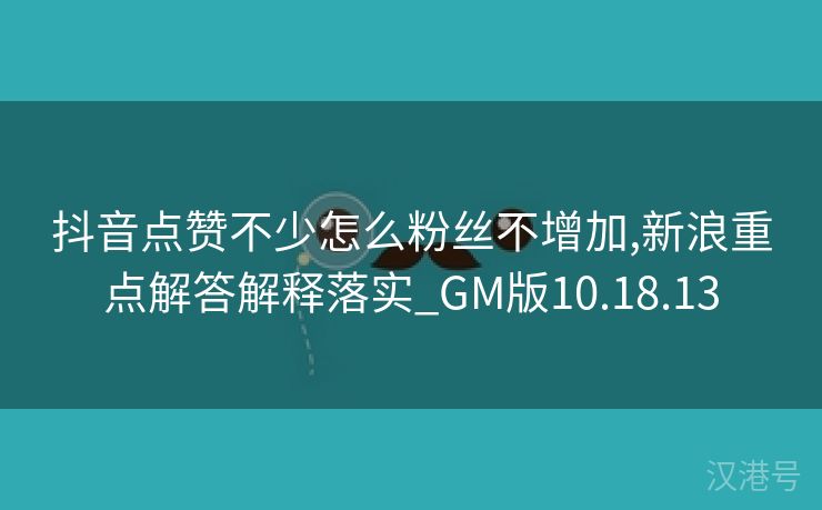 抖音点赞不少怎么粉丝不增加,新浪重点解答解释落实_GM版10.18.13