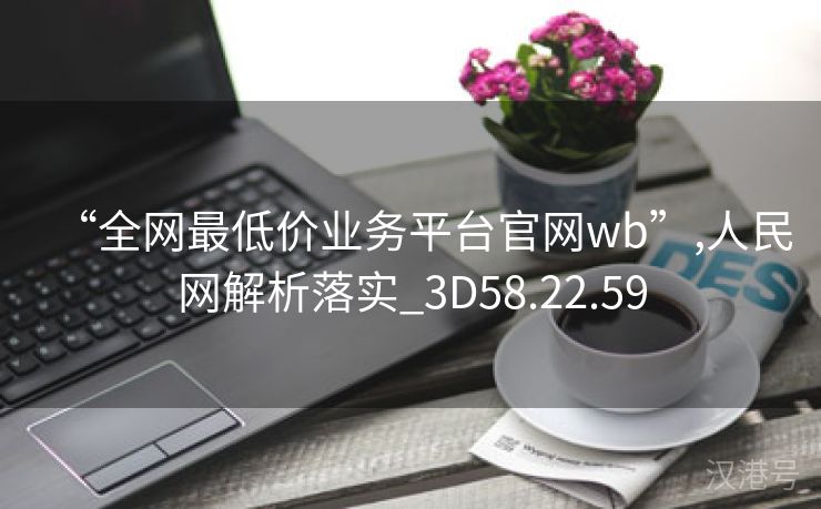 “全网最低价业务平台官网wb”,人民网解析落实_3D58.22.59