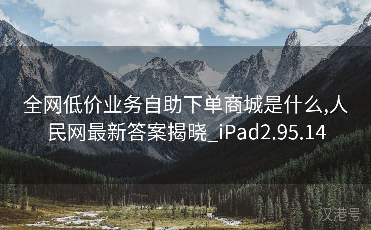 全网低价业务自助下单商城是什么,人民网最新答案揭晓_iPad2.95.14