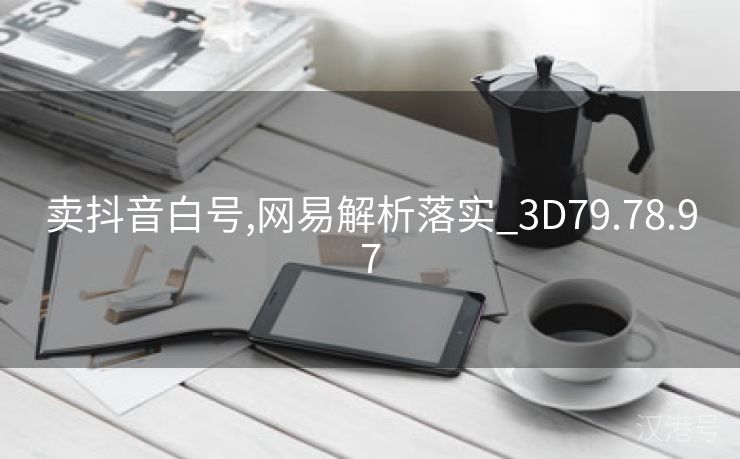 卖抖音白号,网易解析落实_3D79.78.97