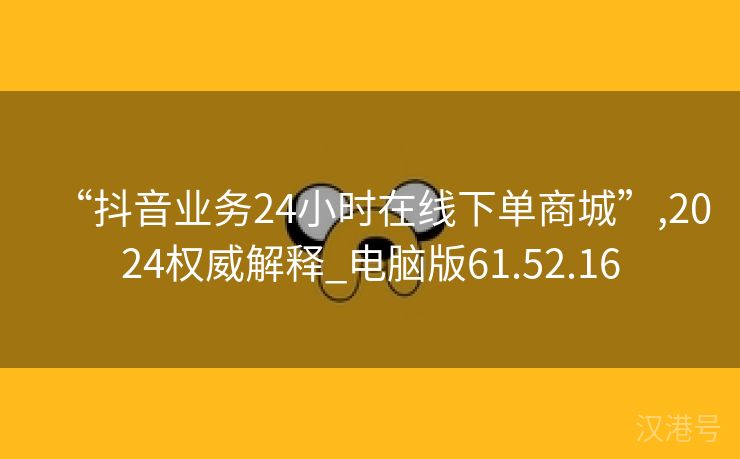 “抖音业务24小时在线下单商城”,2024权威解释_电脑版61.52.16