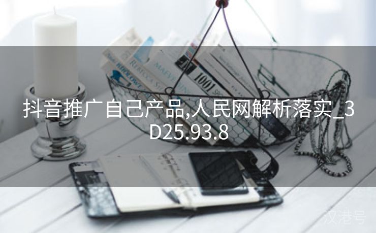 抖音推广自己产品,人民网解析落实_3D25.93.8