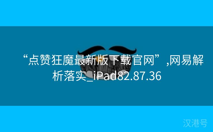 “点赞狂魔最新版下载官网”,网易解析落实_iPad82.87.36