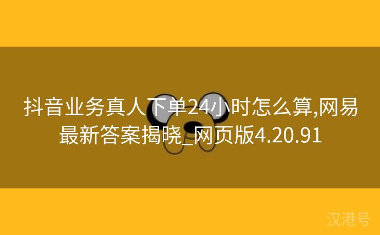 抖音业务真人下单24小时怎么算,网易最新答案揭晓_网页版4.20.91