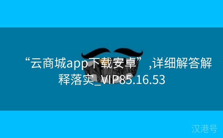 “云商城app下载安卓”,详细解答解释落实_VIP85.16.53