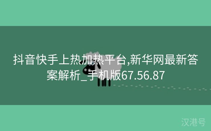 抖音快手上热加热平台,新华网最新答案解析_手机版67.56.87