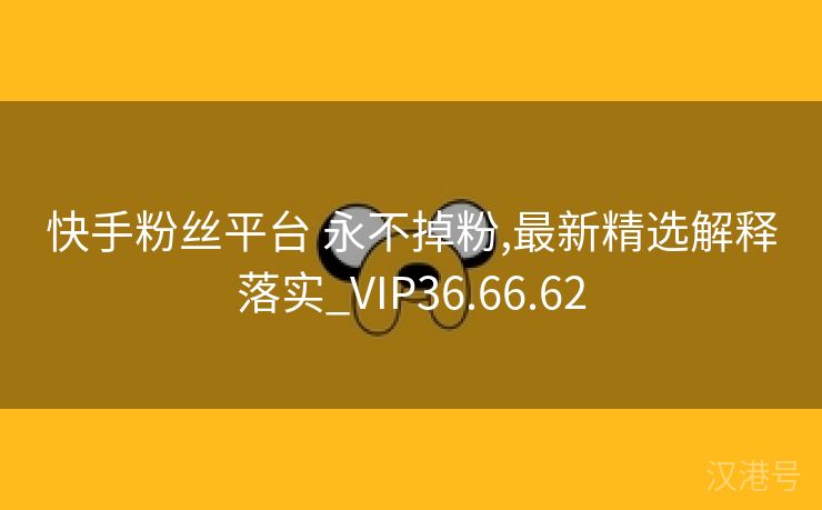 快手粉丝平台 永不掉粉,最新精选解释落实_VIP36.66.62