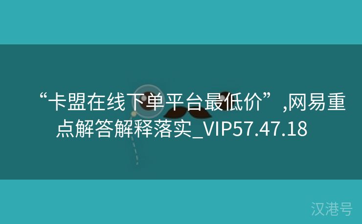 “卡盟在线下单平台最低价”,网易重点解答解释落实_VIP57.47.18