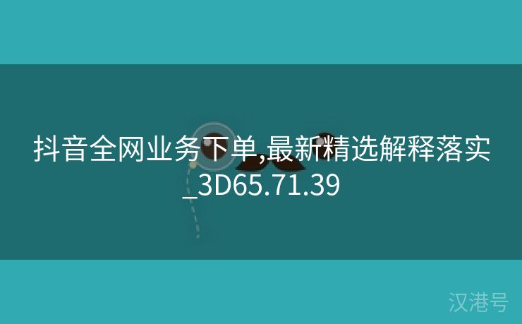 抖音全网业务下单,最新精选解释落实_3D65.71.39