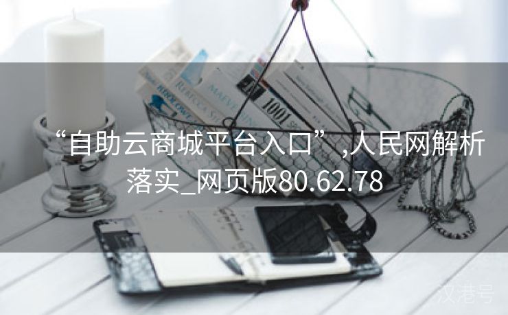 “自助云商城平台入口”,人民网解析落实_网页版80.62.78