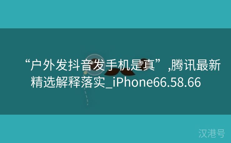 “户外发抖音发手机是真”,腾讯最新精选解释落实_iPhone66.58.66