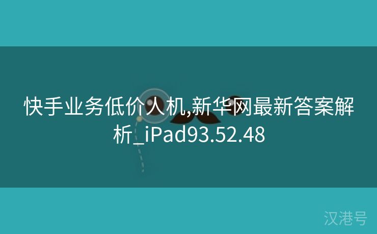 快手业务低价人机,新华网最新答案解析_iPad93.52.48