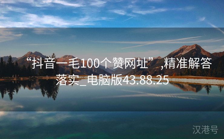 “抖音一毛100个赞网址”,精准解答落实_电脑版43.88.25