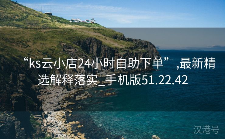 “ks云小店24小时自助下单”,最新精选解释落实_手机版51.22.42