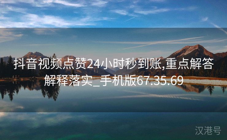 抖音视频点赞24小时秒到账,重点解答解释落实_手机版67.35.69