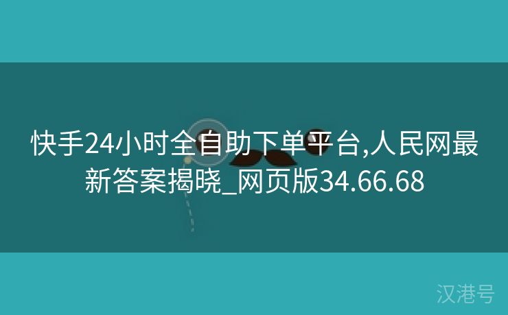 快手24小时全自助下单平台,人民网最新答案揭晓_网页版34.66.68