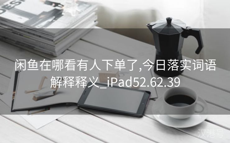 闲鱼在哪看有人下单了,今日落实词语解释释义_iPad52.62.39