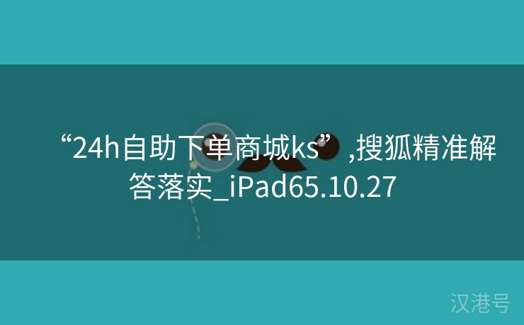 “24h自助下单商城ks”,搜狐精准解答落实_iPad65.10.27