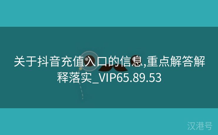 关于抖音充值入口的信息,重点解答解释落实_VIP65.89.53