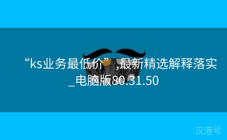 “ks业务最低价”,最新精选解释落实_电脑版80.31.50