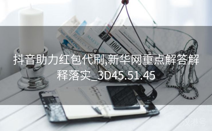 抖音助力红包代刷,新华网重点解答解释落实_3D45.51.45