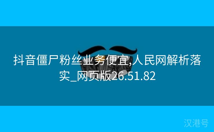 抖音僵尸粉丝业务便宜,人民网解析落实_网页版26.51.82