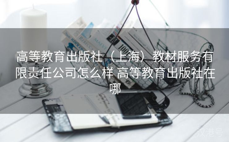 高等教育出版社（上海）教材服务有限责任公司怎么样 高等教育出版社在哪