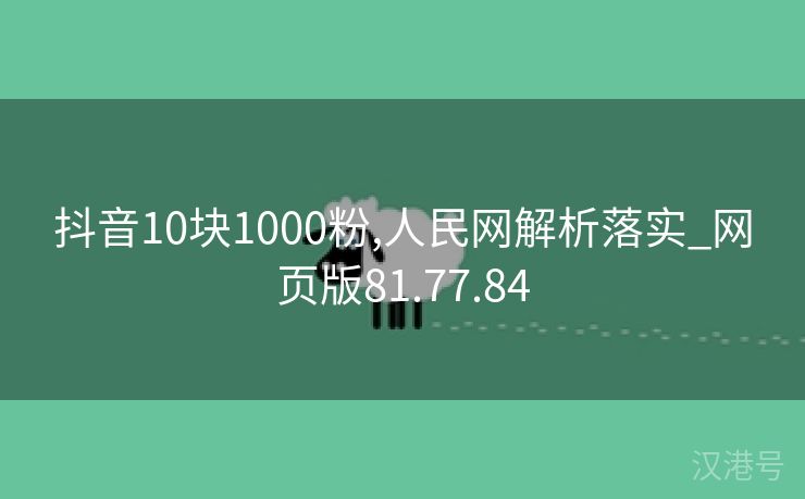 抖音10块1000粉,人民网解析落实_网页版81.77.84