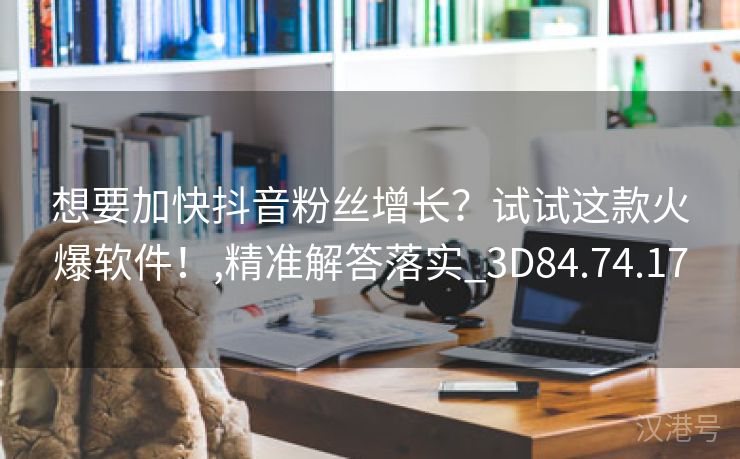 想要加快抖音粉丝增长？试试这款火爆软件！,精准解答落实_3D84.74.17