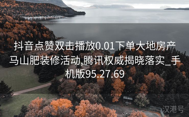 抖音点赞双击播放0.01下单大地房产马山肥装修活动,腾讯权威揭晓落实_手机版95.27.69