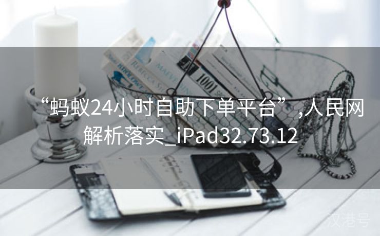 “蚂蚁24小时自助下单平台”,人民网解析落实_iPad32.73.12