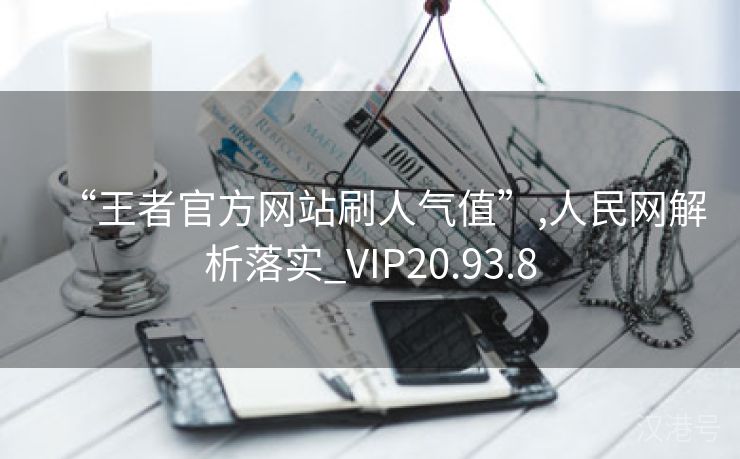 “王者官方网站刷人气值”,人民网解析落实_VIP20.93.8