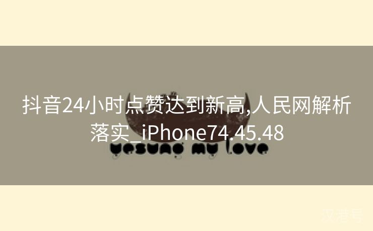 抖音24小时点赞达到新高,人民网解析落实_iPhone74.45.48