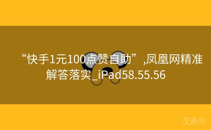 “快手1元100点赞自助”,凤凰网精准解答落实_iPad58.55.56