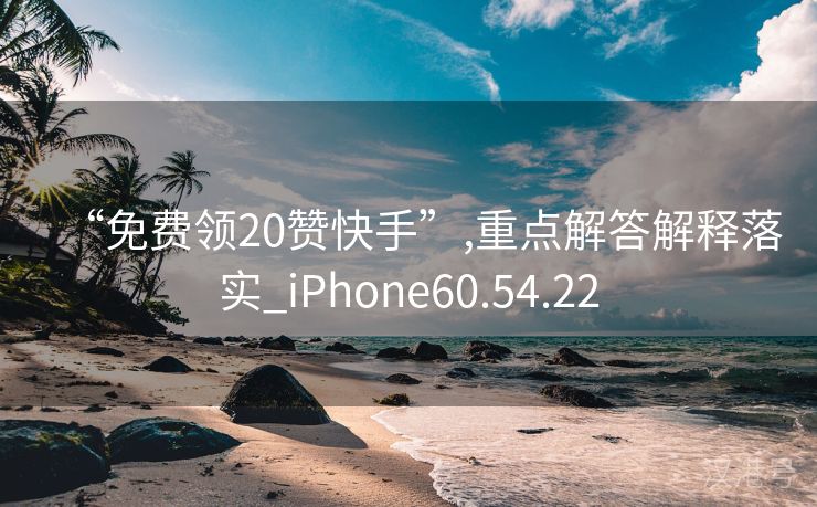 “免费领20赞快手”,重点解答解释落实_iPhone60.54.22