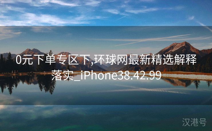 0元下单专区下,环球网最新精选解释落实_iPhone38.42.99