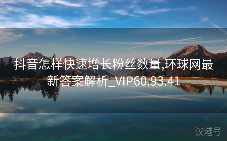 抖音怎样快速增长粉丝数量,环球网最新答案解析_VIP60.93.41