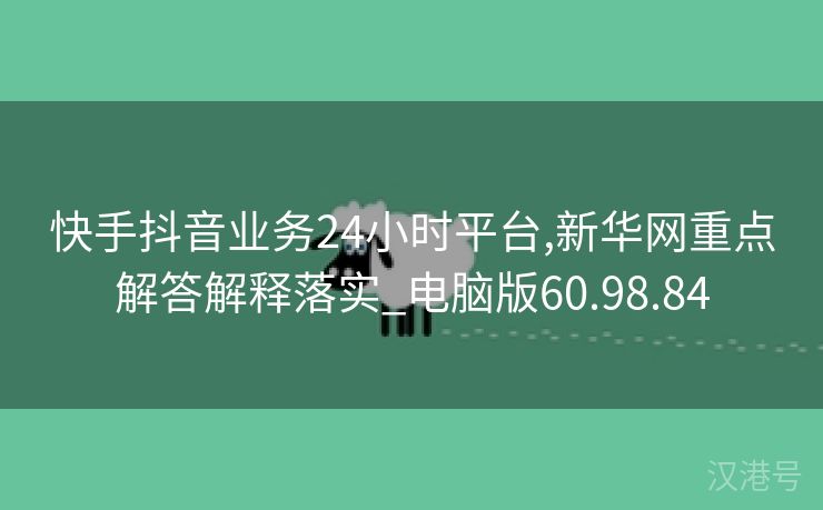 快手抖音业务24小时平台,新华网重点解答解释落实_电脑版60.98.84