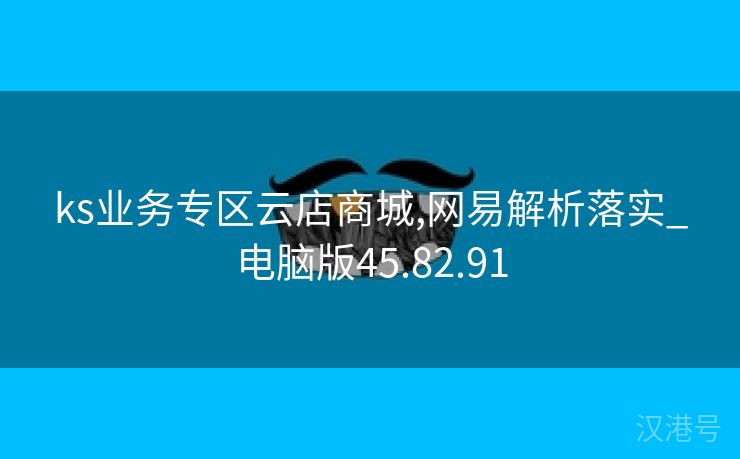 ks业务专区云店商城,网易解析落实_电脑版45.82.91