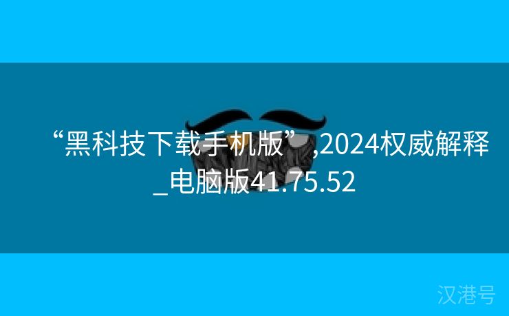 “黑科技下载手机版”,2024权威解释_电脑版41.75.52