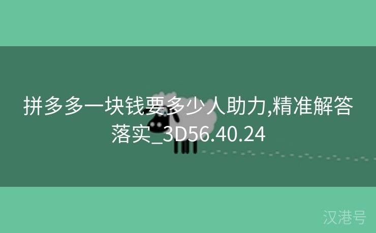 拼多多一块钱要多少人助力,精准解答落实_3D56.40.24