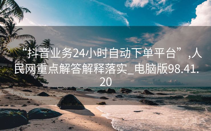 “抖音业务24小时自动下单平台”,人民网重点解答解释落实_电脑版98.41.20