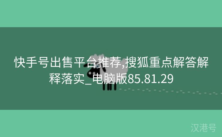 快手号出售平台推荐,搜狐重点解答解释落实_电脑版85.81.29