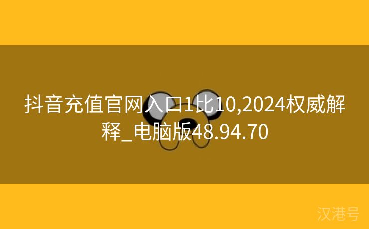 抖音充值官网入口1比10,2024权威解释_电脑版48.94.70